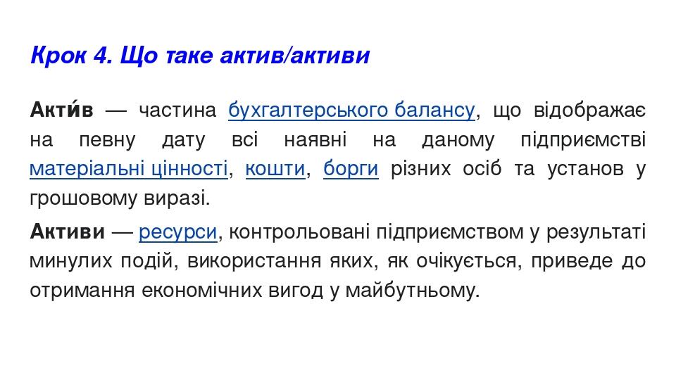 Крок 4. Що таке актив/активи Акти́в — частина бухгалтерського балансу, що відображає на певну дату всі наявні на даному підприємстві матеріальні ці...