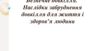 Безпечне довкілля. Наслідки забруднення довкілля для життя і здоров’я людини.