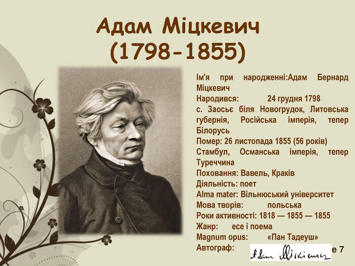 Адам Міцкевич (1798-1855) Ім'я при народженні:Адам Бернард Міцкевич Народився:  24 грудня 1798 с. Заосьє біля Новогрудок, Литовська губернія, Російська імперія, тепер Білорусь Помер: 26 листопада 1855 (56 років) Стамбул, Османська імперія, тепер Туреччина Поховання: Вавель, Краків Діяльність: поет Alma mater: Вільнюський університет Мова творів: польська Роки активності: 1818 — 1855 — 1855 Жанр: есе і поема Magnum opus: «Пан Тадеуш» Автограф:   