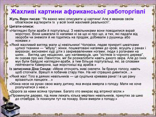 Жахливі картини африканської работоргівлі Жуль Верн писав: “Як важко мені описувати ці картини! Але я вважав своїм обов'язком відтворити їх у всій їхній жахливій реальності”. Цитати-описи: «Наглядачі були араби й португальці. З невільниками вони поводилися вкрай жорстоко. Вони шмагали їх нагаями ні за що ні про що, а тих, які падали від хвороби чи знемоги й не годились на продаж, добивали з рушниць або ножами.» «Який жахливий вигляд мали ці невільники! Чоловіки, ледве прикриті шматками цупкої тканини —