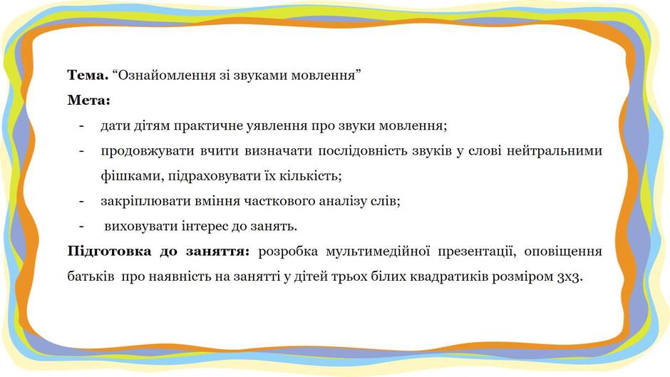 На зображенні може бути: текст «тема. "ознайомлення зi звуками мовлення" мета: дати -дати дтям практичне уявлення про звуки мовлення; продовжувати вчити визначати послдовнсть звукв y слов нейтральними фишками, пдраховувати ix клькисть; закрплювати вмння часткового аналзу слив; виховувати нтерес до занять. пдготовка до заняття: розробка мультимедйной презентаци, оповщення батьков про наявнсть на занятт y детей трьох блих квадратикв розмром 3X3.»