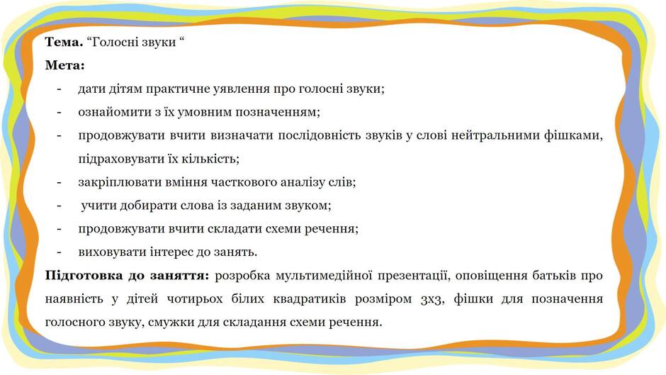 На зображенні може бути: текст «тема. "голосни звуки“ мета: дати датям практичне уявлення про голосни звуки; ознайомити 3ix умовним позначенням; продовжувати вчити визначати послдовнсть звукв y слови нейтральними фишками, пдраховувати ix килькисть; закриплювати вмння часткового аналзу слв; наявнсть учити добирати слова iз заданим зву ком; продовжувати вчити складати схеми речення; виховувати интерес до занять. пидготовка до заняття: розробка мультимедйной презентаци, оповщення батькi в про детей чотирьох блих квадратикив розмром 3X3, фишки для позначення голосного звуку, смужки для складання схеми речення.»
