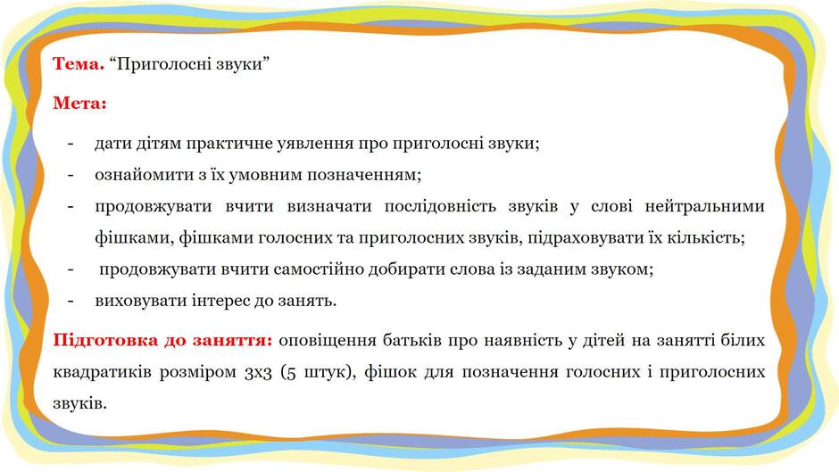 На зображенні може бути: текст «тема. "приголосн звуки" мета: дати дтям практичне уявлення про приголосни звуки; ознайомити 3 ix умовним позначенням; продовжувати вчити визначати послдовнисть звукв y слови нейтральними фишками, фишками голосних та приголосних звукв, пдраховувати ix клькисть; продовжувати вчити самостйно добирати слова iз заданим звуком; виховувати интерес до занять. звукв. пдготовка до заняття: оповщення батькв про наявнсть y детей на занятт блих квадратикив розмром 3X3 5 штук), фишок для позначення голосних i приголосних»