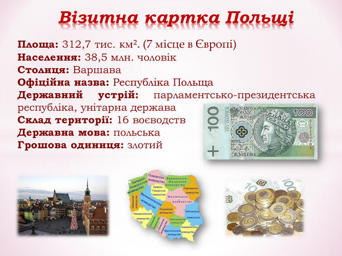 Площа: 312,7 тис. кмІ. (7 місце в Європі) Населення: 38,5 млн. чоловік Столиця: Варшава Офіційна назва: Республіка Польща Державний устрій: парламентсько-президентська республіка, унітарна держава Склад території: 16 воєводств Державна мова: польська Грошова одиниця: злотий