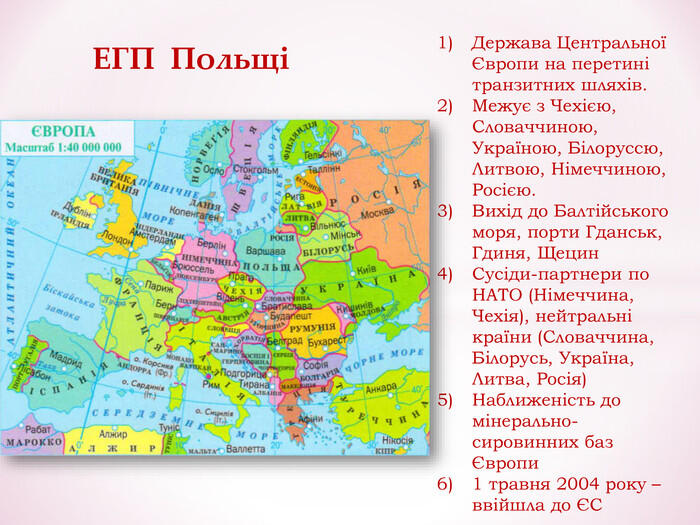 Держава Центральної Європи на перетині транзитних шляхів. Межує з Чехією, Словаччиною, Україною, Білоруссю, Литвою, Німеччиною, Росією. Вихід до Балтійського моря, порти Гданськ, Гдиня, Щецин Сусіди-партнери по НАТО (Німеччина, Чехія), нейтральні країни (Словаччина, Білорусь, Україна, Литва, Росія) Наближеність до мінерально-сировинних баз Європи 1 травня 2004 року – ввійшла до ЄС ЕГП Польщі