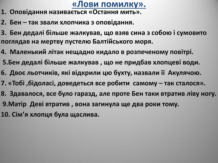 «Лови помилку». 1. Оповідання називається «Остання мить». 2. Бен – так звали хлопчика з оповідання. 3. Бен дедалі більше жалкував, що взяв сина з собою і сумовито поглядав на мертву пустелю Балтійського моря. 4. Маленький літак нещадно кидало в розпеченому повітрі. 5.Бен дедалі більше жалкував , що не придбав хлопцеві води. 6. Двоє льотчиків, які відкрили цю бухту, назвали її Акулячою. 7. «Тобі ,бідоласі, доведеться все робити самому – так сталося». 8. Здавалося, все було гаразд, але проте Бен таки втратив ліву ногу. 9.Матір Деві втратив , вона загинула ще два роки тому. 10. Сім’я хлопця була щаслива.