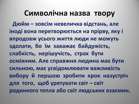 Символічна назва твору Дюйм – зовсім невеличка відстань, але іноді вона перетворюється на прірву, яку і впродовж усього життя люди не можуть здолати, бо їм заважає байдужість, слабкість, нерішучість, страх бути осміяним. Але справжня людина має бути сильною, має усвідомлювати важливість вибору й першою зробити крок назустріч для того, щоб урятувати світ – світ родинного тепла або світ людських взаємин.