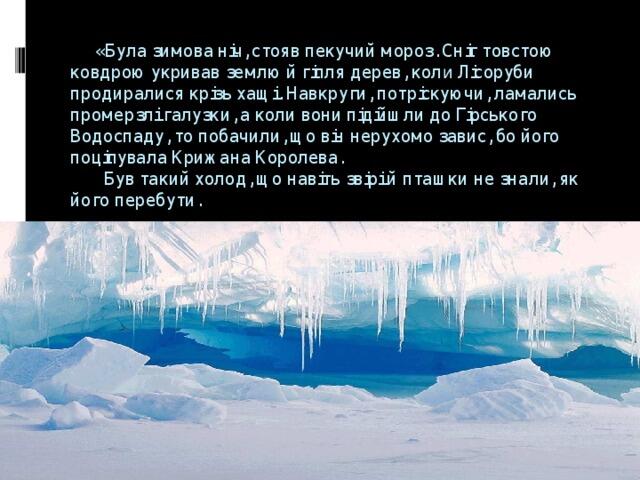 «Була зимова ніч, стояв пекучий мороз. Сніг товстою ковдрою укривав землю й гілля дерев, кол и Лісоруби продиралися крізь хащі. Навкруги, потріскуючи, ламались промерзлі галузки, а коли вони підійшли до Гірського Водоспаду, то побачили, що він нерухомо завис, бо його поцілувала Крижана Королева. Був такий холод, що навіть звірі й пташки не знали, як його перебути.