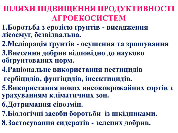 ШЛЯХИ ПІДВИЩЕННЯ ПРОДУКТИВНОСТІ АГРОЕКОСИСТЕМ1. Боротьба з ерозією ґрунтів - висадження лісосмуг, безвідвальна.2. Меліорація ґрунтів - осушення та зрошування 3. Внесення добрив відповідно до науково обґрунтованих норм. 4. Раціональне використання пестицидів гербіцидів, фунгіцидів, інсектицидів.5. Використання нових високоврожайних сортів з урахуванням кліматичних зон.6. Дотримання сівозмін.7. Біологічні засоби боротьби із шкідниками.8. Застосування сидератів - зелених добрив.