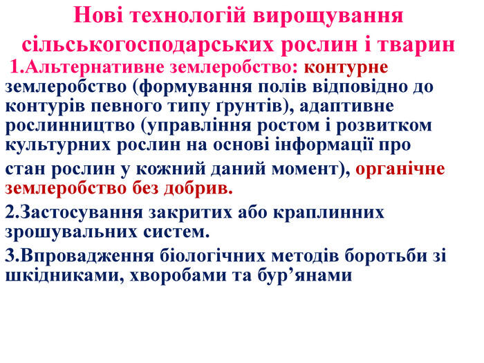 Нові технологій вирощування сільськогосподарських рослин і тварин 1. Альтернативне землеробство: контурне землеробство (формування полів відповідно до контурів певного типу ґрунтів), адаптивне рослинництво (управління ростом і розвитком культурних рослин на основі інформації простан рослин у кожний даний момент), органічне землеробство без добрив. 2. Застосування закритих або краплинних зрошувальних систем.3. Впровадження біологічних методів боротьби зі шкідниками, хворобами та бур’янами