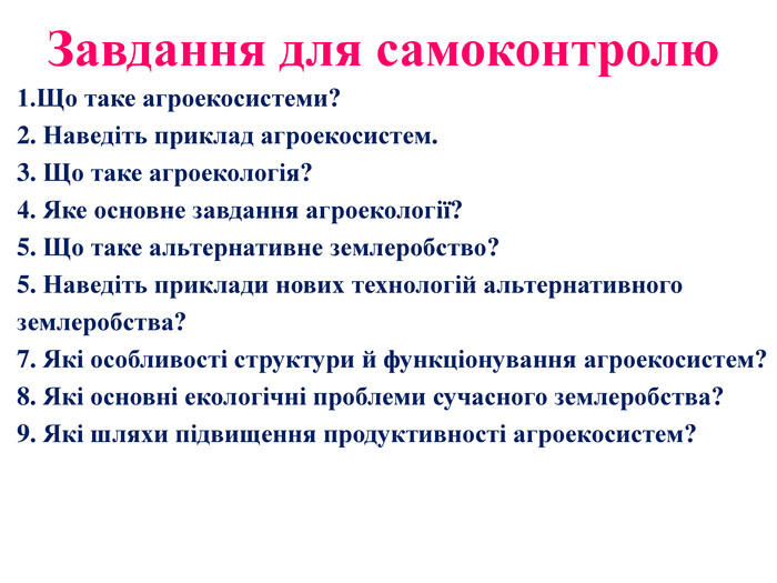 Завдання для самоконтролю1. Що таке агроекосистеми? 2. Наведіть приклад агроекосистем. 3. Що таке агроекологія? 4. Яке основне завдання агроекології? 5. Що таке альтернативне землеробство? 5. Наведіть приклади нових технологій альтернативногоземлеробства?7. Які особливості структури й функціонування агроекосистем? 8. Які основні екологічні проблеми сучасного землеробства? 9. Які шляхи підвищення продуктивності агроекосистем?