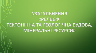  Узагальнення "Рельєф, тектонічна та геологічна будова, мінеральні ресурси"