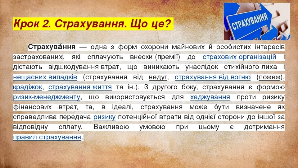 Крок 2. Страхування. Що це? Страхува́ння — одна з форм охорони майнових й особистих інтересів застрахованих, які сплачують внески (премії) до страх...