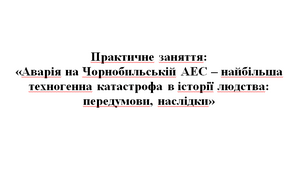 Практична робота «Аварія на Чорнобильській АЕС – найбільша техногенна катастрофа в історії людства: передумови, наслідки»