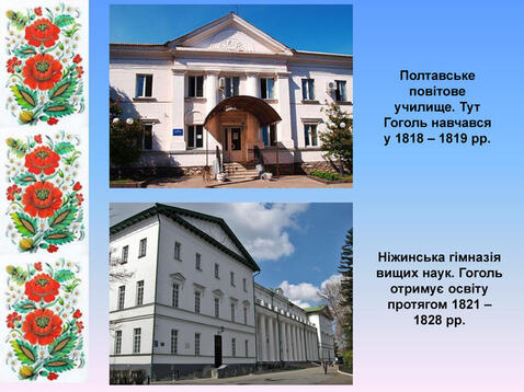 Полтавське повітове училище. Тут Гоголь навчався у 1818 – 1819 рр. Ніжинська гімназія вищих наук. Гоголь отримує освіту протягом 1821 – 1828 рр.