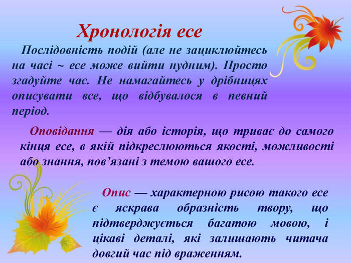 Хронологія есе Послідовність подій (але не зациклюйтесь на часі ~ есе може вийти нудним). Просто згадуйте час. Не намагайтесь у дрібницях описувати все, що відбувалося в певний період. Оповідання — дія або історія, що триває до самого кінця есе, в якій підкреслюються якості, можливості або знання, пов’язані з темою вашого есе. Опис — характерною рисою такого есе є яскрава образність твору, що підтверджується багатою мовою, і цікаві деталі, які залишають читача довгий час під враженням.