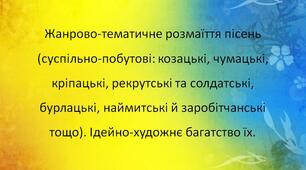 Жанрово-тематичне розмаїття пісень (суспільно-побутові: козацькі, чумацькі, кріпацькі, рекрутські та солдатські, бурлацькі, наймитські й заробітчанські тощо). Ідейно-художнє багатство їх.