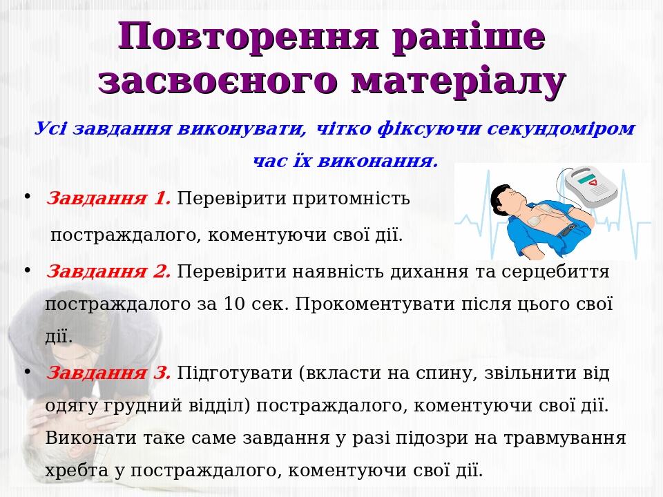Повторення раніше засвоєного матеріалу Усі завдання виконувати, чітко фіксуючи секундоміром час їх виконання. Завдання 1. Перевірити притомність по...