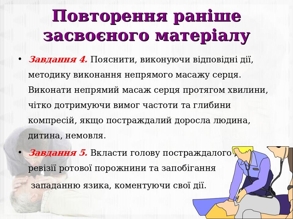 Повторення раніше засвоєного матеріалу Завдання 4. Пояснити, виконуючи відповідні дії, методику виконання непрямого масажу серця. Виконати непрямий...