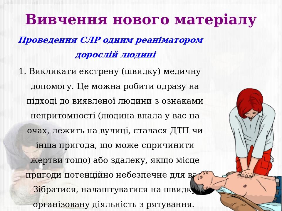 Вивчення нового матеріалу Проведення СЛР одним реаніматором дорослій людині 1. Викликати екстрену (швидку) медичну допомогу. Це можна робити одразу...