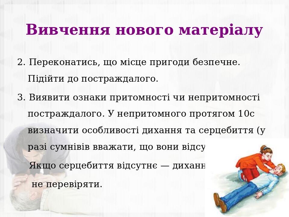 Вивчення нового матеріалу 2. Переконатись, що місце пригоди безпечне. Підійти до постраждалого. 3. Виявити ознаки притомності чи непритомності пост...