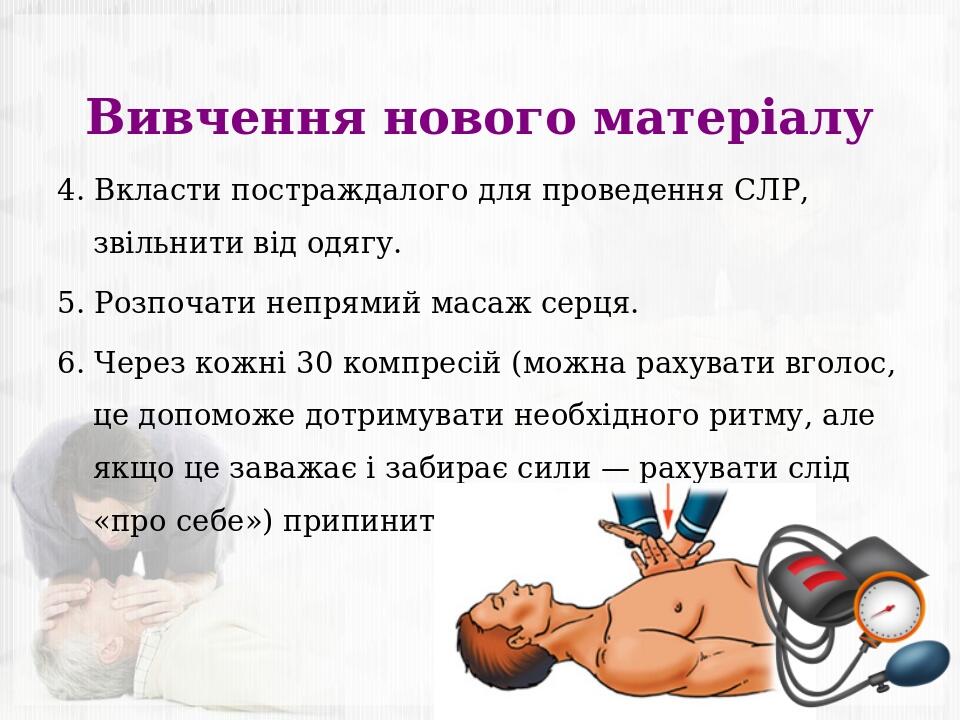 Вивчення нового матеріалу 4. Вкласти постраждалого для проведення СЛР, звільнити від одягу. 5. Розпочати непрямий масаж серця. 6. Через кожні 30 ко...