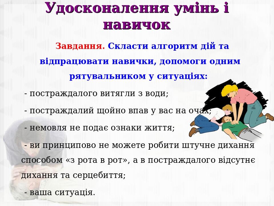 Удосконалення умінь і навичок Завдання. Скласти алгоритм дій та відпрацювати навички, допомоги одним рятувальником у ситуаціях: - постраждалого вит...