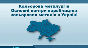 Презентація з географії 9 клас. "Кольорова металургія.  Основні центри виробництва кольорових металів в Україні"