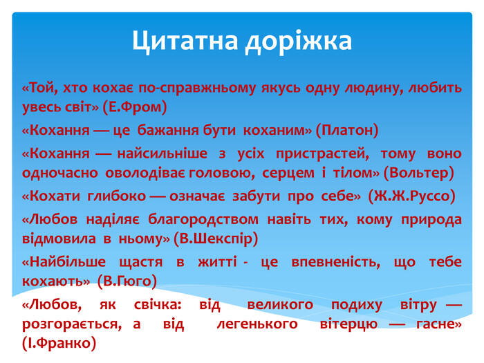 Цитатна доріжка«Той, хто кохає по-справжньому якусь одну людину, любить увесь світ» (Е. Фром)«Кохання — це бажання бути коханим» (Платон)«Кохання — найсильніше з усіх пристрастей, тому воно одночасно оволодіває головою, серцем і тілом» (Вольтер)«Кохати глибоко — означає забути про себе» (Ж. Ж. Руссо)«Любов наділяє благородством навіть тих, кому природа відмовила в ньому» (В. Шекспір)«Найбільше щастя в житті - це впевненість, що тебе кохають» (В. Гюго)«Любов, як свічка: від великого подиху вітру — розгорається, а від легенького вітерцю — гасне» (І. Франко)