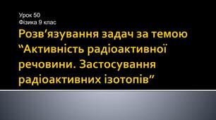 Розв'язування задач з теми "Активність радіоактивної речовини. Застосування радіоактивних ізотопів"