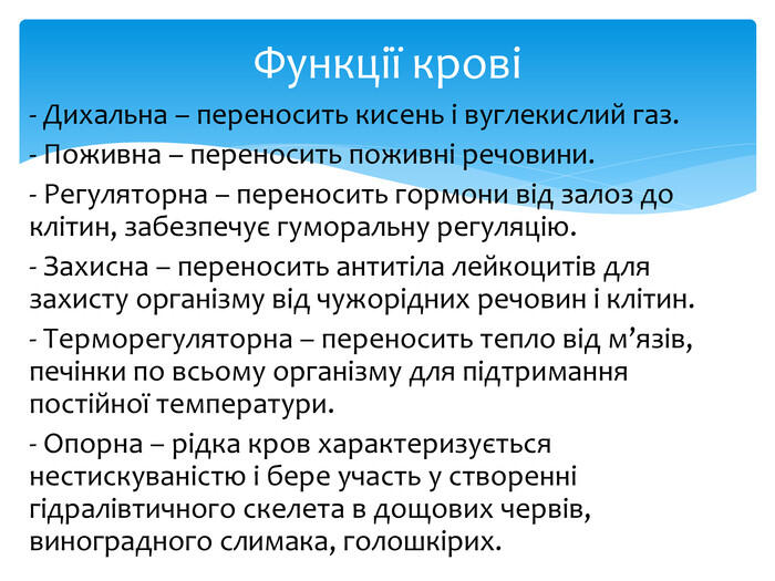 - Дихальна – переносить кисень і вуглекислий газ.- Поживна – переносить поживні речовини.- Регуляторна – переносить гормони від залоз до клітин, забезпечує гуморальну регуляцію.- Захисна – переносить антитіла лейкоцитів для захисту організму від чужорідних речовин і клітин.- Терморегуляторна – переносить тепло від м’язів, печінки по всьому організму для підтримання постійної температури.- Опорна – рідка кров характеризується нестискуваністю і бере участь у створенні гідралівтичного скелета в дощових червів, виноградного слимака, голошкірих. Функції крові