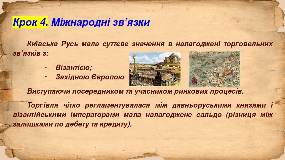 Крок 4. Міжнародні зв’язки Київська Русь мала суттєве значення в налагоджені торговельних зв’язків з: Візантією; Західною Європою Виступаючи посере...