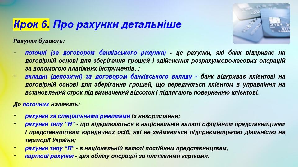 Крок 6. Про рахунки детальніше Рахунки бувають: поточні (за договором банківського рахунка) - це рахунки, які банк відкриває на договірній основі д...
