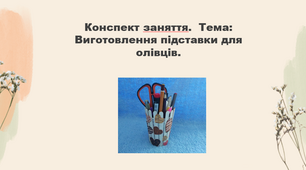 Конспект заняття. Тема: "Виготовлення підставки для олівців"