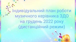 Індивідуальний план роботи музичного керівника ЗДО під час воєнного стану (дистанційний режим) з 01.12.2022 по 30.12.2022 року