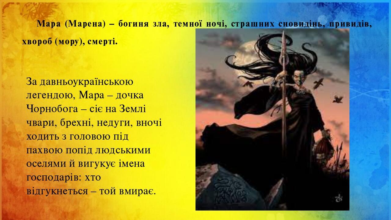Мара (Марена) – богиня зла, темної ночі, страшних сновидінь, привидів, хвороб (мору), смерті. За давньоукраїнською легендою, Мара – дочка Чорнобога...