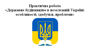 Практична робота  «Державне будівництво в незалежній Україні:  особливості, здобутки, проблеми»
