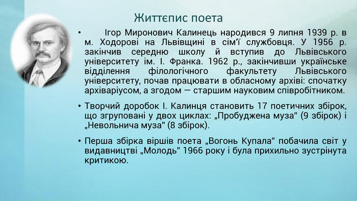 Життєпис поета Ігор Миронович Калинець народився 9 липня 1939 р. в м. Ходорові на Львівщині в сім'ї службовця. У 1956 р. закінчив середню школу й вступив до Львівського університету ім. І. Франка. 1962 р., закінчивши українське відділення філологічного факультету Львівського університету, почав працювати в обласному архіві: спочатку архіваріусом, а згодом — старшим науковим співробітником. Творчий доробок І. Калинця становить 17 поетичних збірок, що згруповані у двох циклах: „Пробуджена муза” (9 збірок) і „Невольнича муза” (8 збірок). Перша збірка віршів поета „Вогонь Купала” побачила світ у видавництві „Молодь” 1966 року і була прихильно зустрінута критикою.