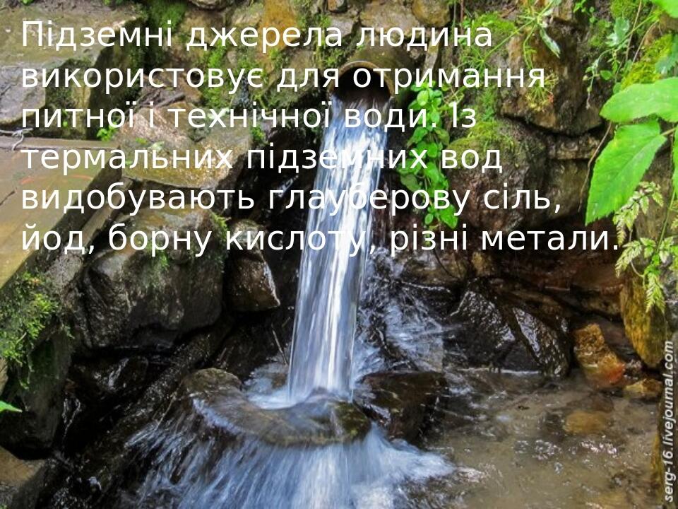 Підземні джерела людина використовує для отримання питної і технічної води. Із термальних підземних вод видобувають глауберову сіль, йод, борну кис...