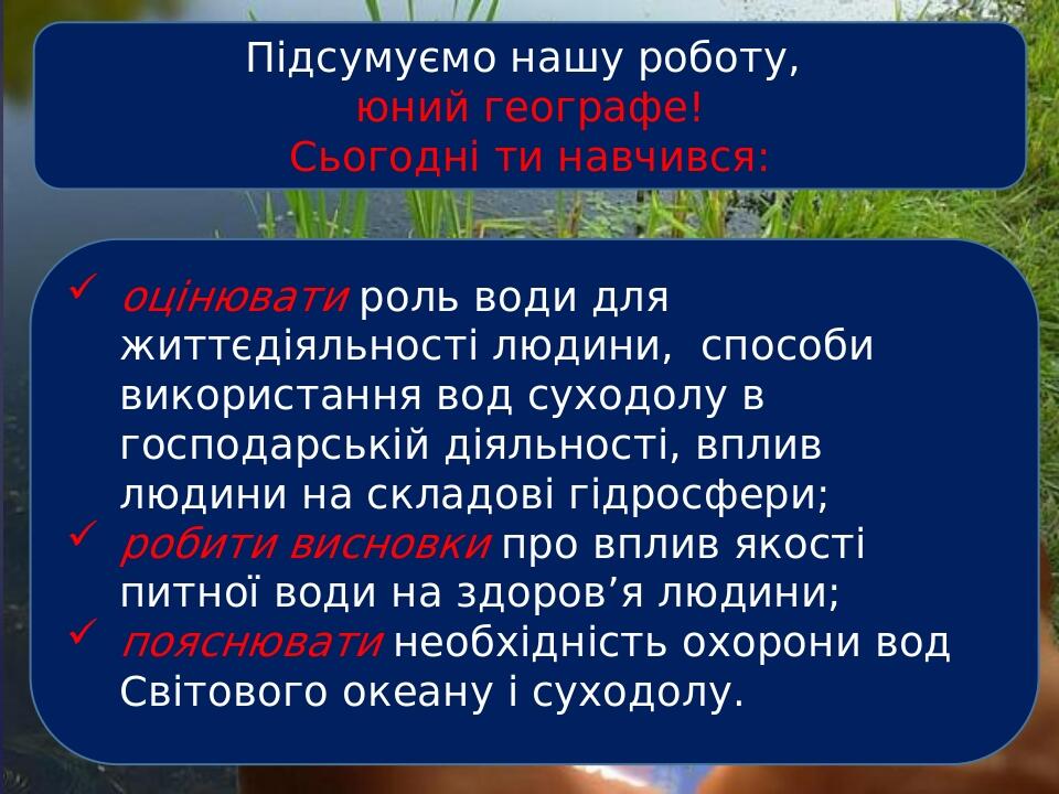 Підсумуємо нашу роботу, юний географе! Сьогодні ти навчився: оцінювати роль води для життєдіяльності людини, способи використання вод суходолу в го...