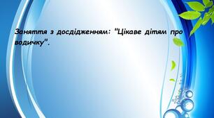 Заняття з дослідженням: "Цікаве дітям про водичку"