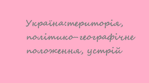 11 клас. "Україна:територія, політико-географічне положення, устрій"