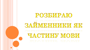 Розбираю займенники як частину мови. Закріплення і застосування знань про займенник