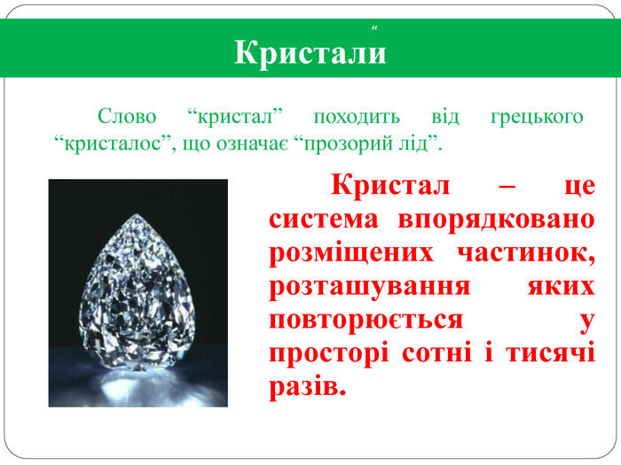 Кристали Слово “кристал” походить від грецького “кристалос”, що означає “прозорий лід”.“ Кристал – це система впорядковано розміщених частинок, розташування яких повторюється у просторі сотні і тисячі разів.