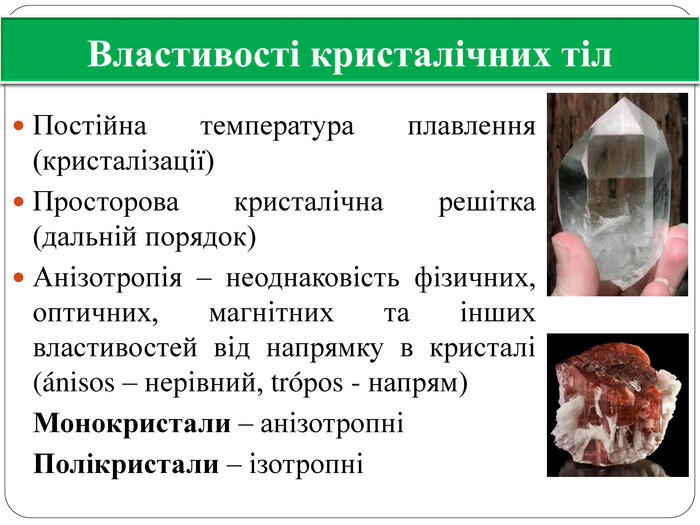 Властивості кристалічних тіл. Постійна температура плавлення (кристалізації)Просторова кристалічна решітка(дальній порядок)Анізотропія – неоднаковість фізичних, оптичних, магнітних та інших властивостей від напрямку в кристалі (ánisos – нерівний, tróроs - напрям) Монокристали – анізотропні Полікристали – ізотропні