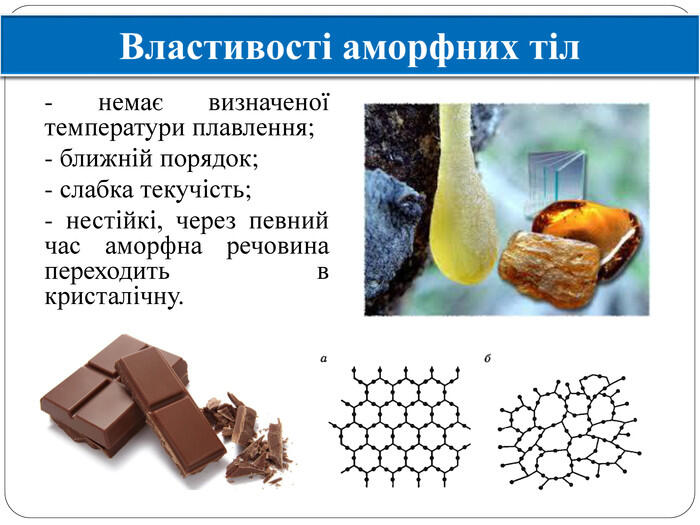 Властивості аморфних тіл - немає визначеної температури плавлення; - ближній порядок; - слабка текучість; - нестійкі, через певний час аморфна речовина переходить в кристалічну.