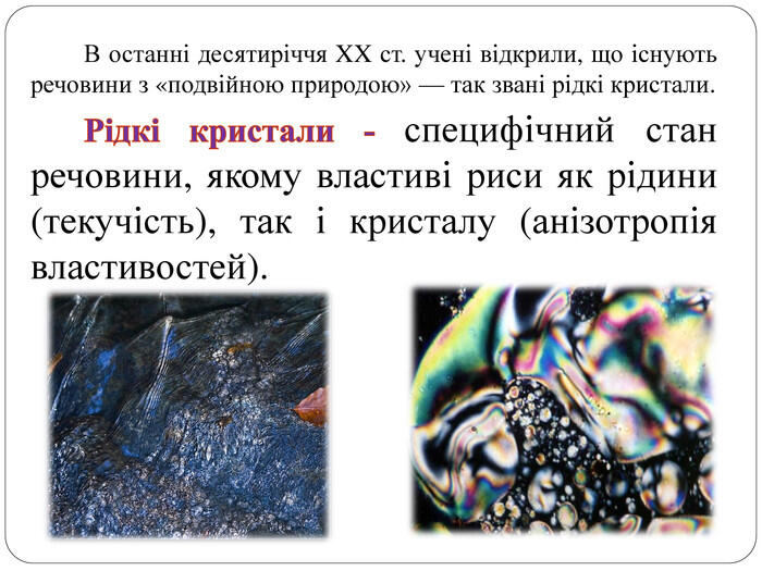 В останні десятиріччя XX ст. учені відкрили, що існують речовини з «подвійною природою» — так звані рідкі кристали. Рідкі кристали - специфічний стан речовини, якому властиві риси як рідини (текучість), так і кристалу (анізотропія властивостей).