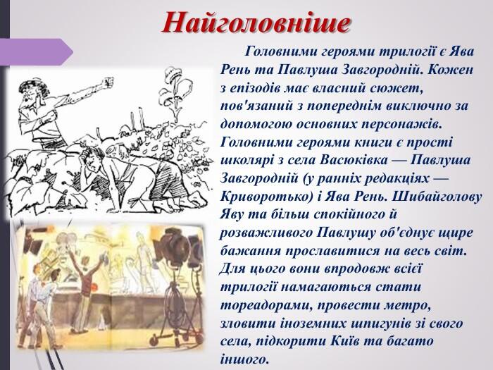Найголовніше. Головними героями трилогії є Ява Рень та Павлуша Завгородній. Кожен з епізодів має власний сюжет, пов'язаний з попереднім виключно за допомогою основних персонажів. Головними героями книги є прості школярі з села Васюківка — Павлуша Завгородній (у ранніх редакціях — Криворотько) і Ява Рень. Шибайголову Яву та більш спокійного й розважливого Павлушу об'єднує щире бажання прославитися на весь світ. Для цього вони впродовж всієї трилогії намагаються стати тореадорами, провести метро, зловити іноземних шпигунів зі свого села, підкорити Київ та багато іншого.