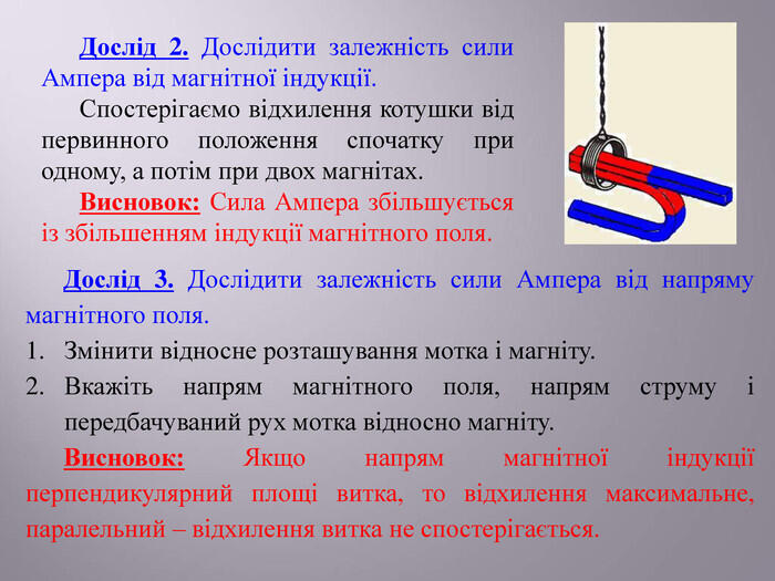 Дослід 2. Дослідити залежність сили Ампера від магнітної індукції. Спостерігаємо відхилення котушки від первинного положення спочатку при одному, а потім при двох магнітах. Висновок: Сила Ампера збільшується із збільшенням індукції магнітного поля. Дослід 3. Дослідити залежність сили Ампера від напряму магнітного поля. Змінити відносне розташування мотка і магніту. Вкажіть напрям магнітного поля, напрям струму і передбачуваний рух мотка відносно магніту. Висновок: Якщо напрям магнітної індукції перпендикулярний площі витка, то відхилення максимальне, паралельний – відхилення витка не спостерігається.