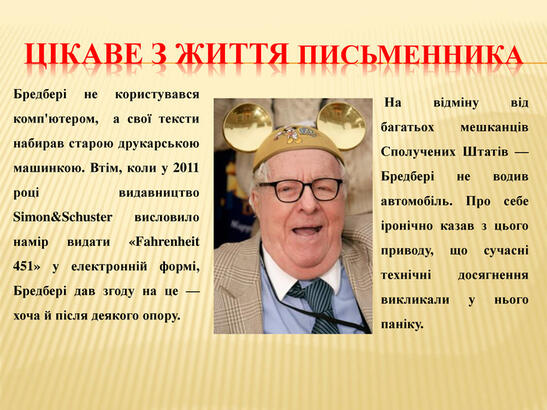 Цікаве з життя письменника. Бредбері не користувався комп'ютером, а свої тексти набирав старою друкарською машинкою. Втім, коли у 2011 році видавництво Simon&Schuster висловило намір видати «Fahrenheit 451» у електронній формі, Бредбері дав згоду на це — хоча й після деякого опору. На відміну від багатьох мешканців Сполучених Штатів — Бредбері не водив автомобіль. Про себе іронічно казав з цього приводу, що сучасні технічні досягнення викликали у нього паніку.